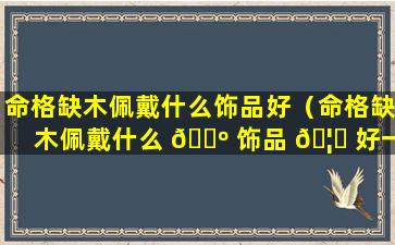 命格缺木佩戴什么饰品好（命格缺木佩戴什么 🌺 饰品 🦄 好一点）